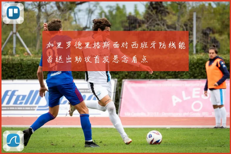 加里罗德里格斯面对西班牙防线能否送出助攻首发悬念看点