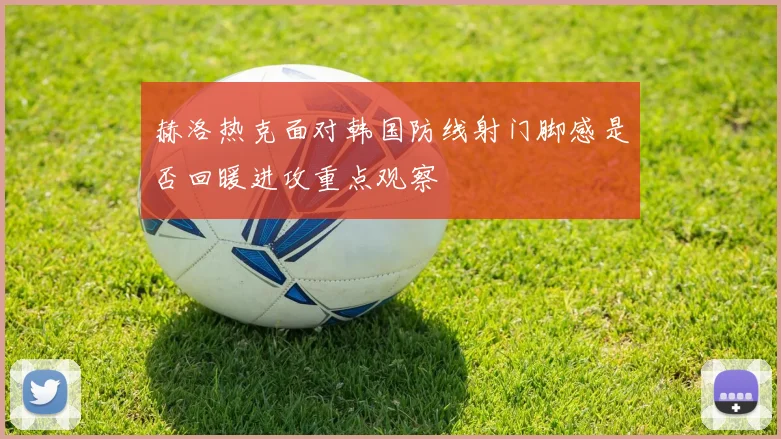 赫洛热克面对韩国防线射门脚感是否回暖进攻重点观察