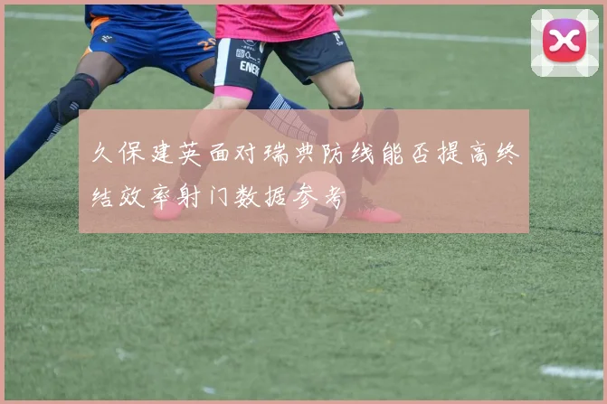 久保建英面对瑞典防线能否提高终结效率射门数据参考