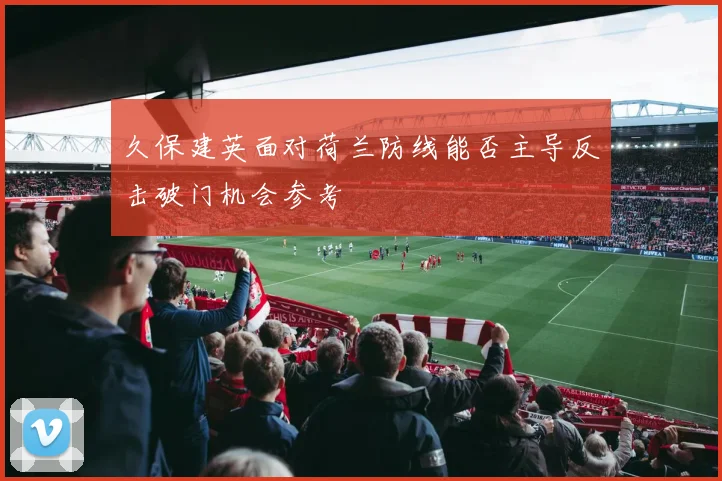 久保建英面对荷兰防线能否主导反击破门机会参考