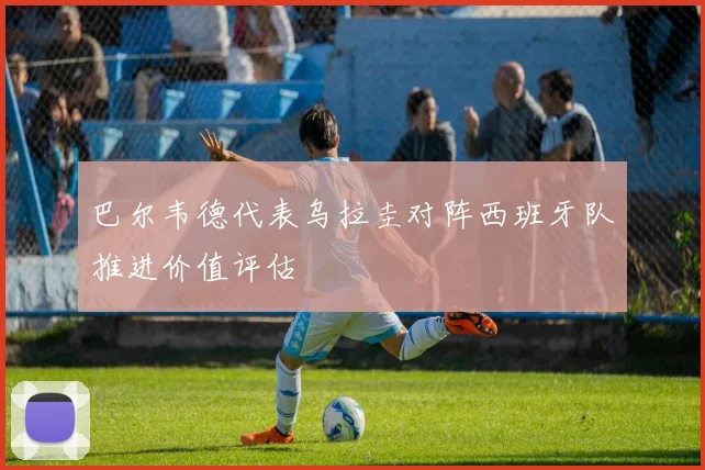 巴尔韦德代表乌拉圭对阵西班牙队推进价值评估