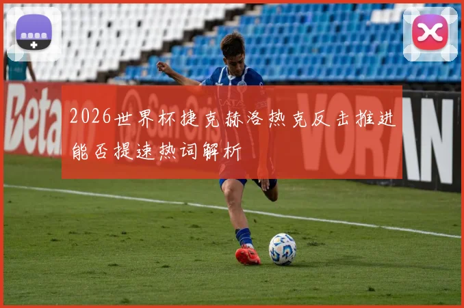 2026世界杯捷克赫洛热克反击推进能否提速热词解析