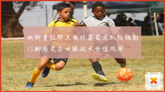 纳斯鲁拉耶夫面对葡萄牙队防线射门脚感是否回暖战术价值观察