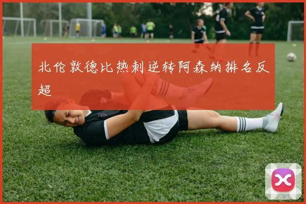 北伦敦德比热刺逆转阿森纳排名反超