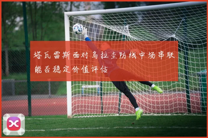 塔瓦雷斯面对乌拉圭防线中场串联能否稳定价值评估