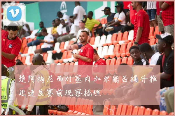 楚阿梅尼面对塞内加尔能否提升推进速度赛前观察梳理