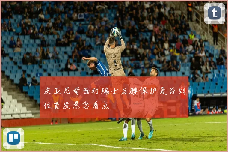 皮亚尼奇面对瑞士后腰保护是否到位首发悬念看点