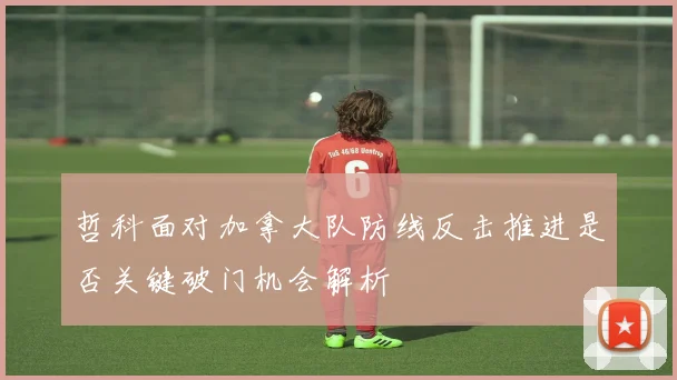 哲科面对加拿大队防线反击推进是否关键破门机会解析