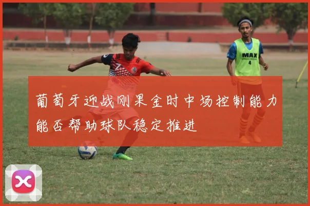葡萄牙迎战刚果金时中场控制能力能否帮助球队稳定推进