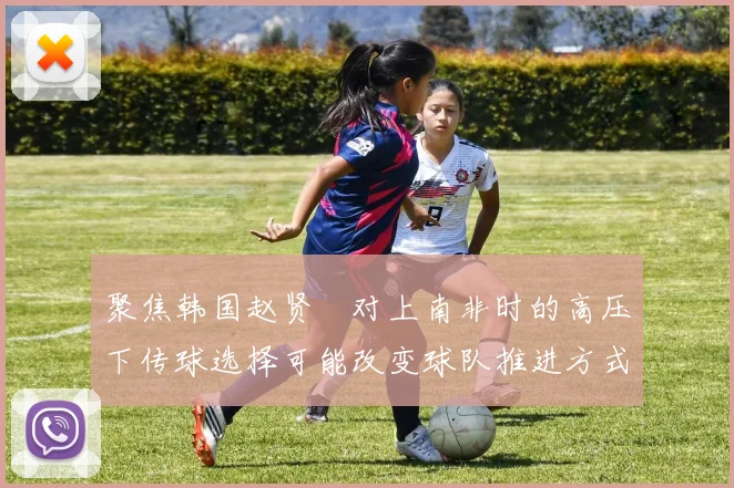 聚焦韩国赵贤祐对上南非时的高压下传球选择可能改变球队推进方式
