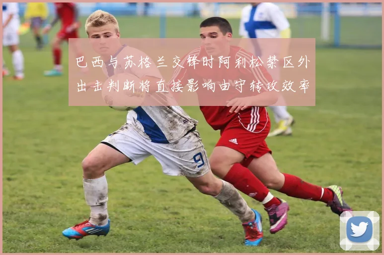 巴西与苏格兰交锋时阿利松禁区外出击判断将直接影响由守转攻效率