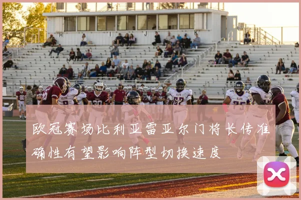 欧冠赛场比利亚雷亚尔门将长传准确性有望影响阵型切换速度