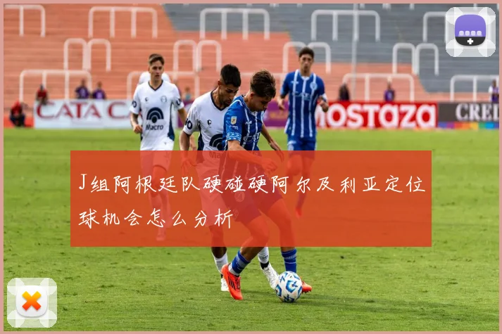 J组阿根廷队硬碰硬阿尔及利亚定位球机会怎么分析