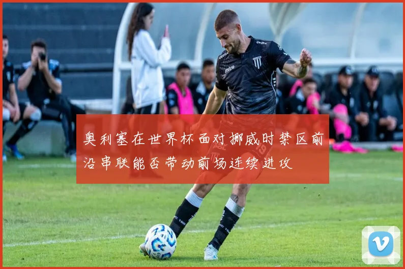 奥利塞在世界杯面对挪威时禁区前沿串联能否带动前场连续进攻