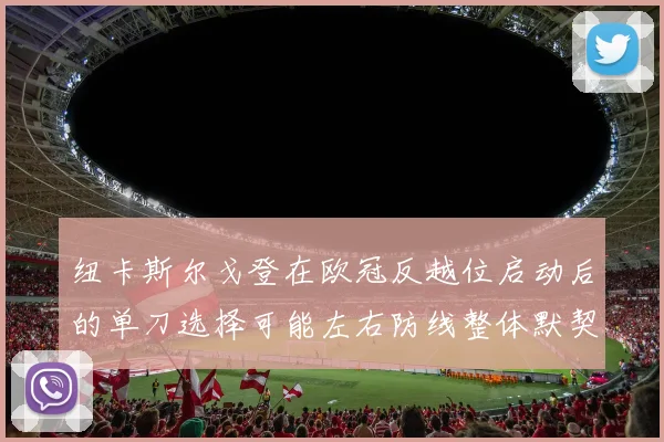 纽卡斯尔戈登在欧冠反越位启动后的单刀选择可能左右防线整体默契
