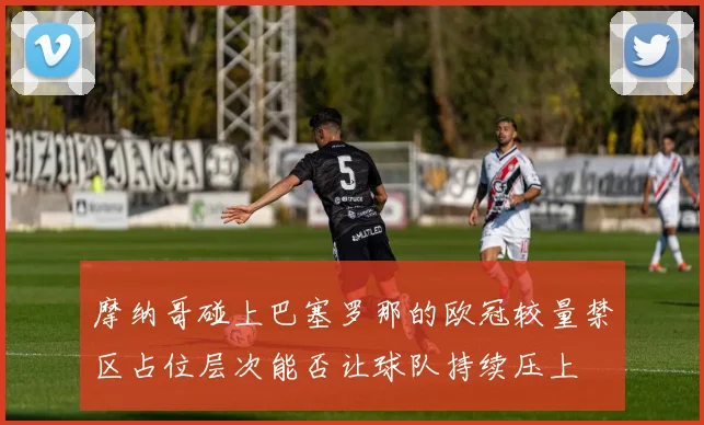 摩纳哥碰上巴塞罗那的欧冠较量禁区占位层次能否让球队持续压上