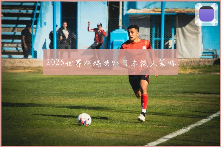 2026世界杯瑞典vs日本换人策略