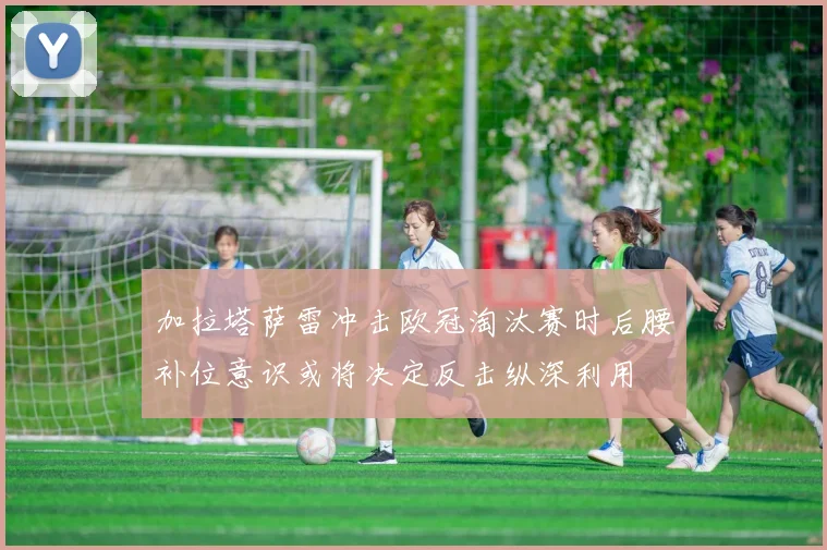 加拉塔萨雷冲击欧冠淘汰赛时后腰补位意识或将决定反击纵深利用