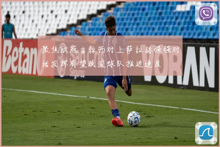 聚焦欧冠吉拉西对上萨拉赫强强对话发挥有望改变球队推进速度