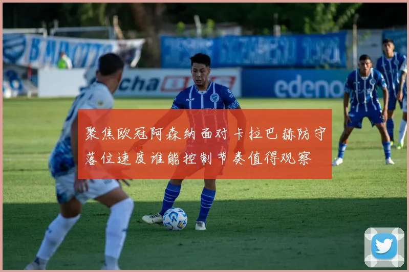 聚焦欧冠阿森纳面对卡拉巴赫防守落位速度谁能控制节奏值得观察