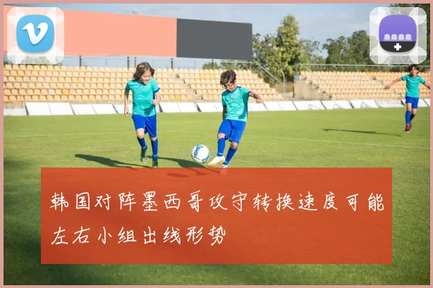 韩国对阵墨西哥攻守转换速度可能左右小组出线形势