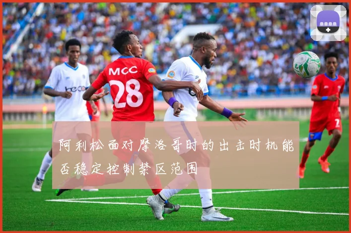 阿利松面对摩洛哥时的出击时机能否稳定控制禁区范围