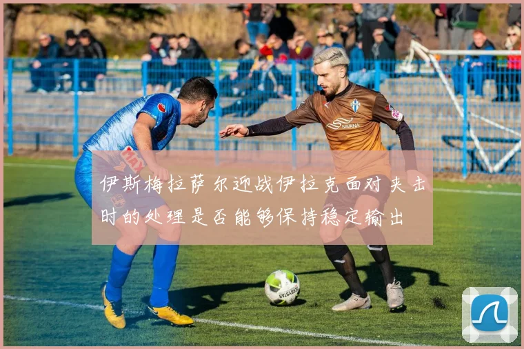 伊斯梅拉萨尔迎战伊拉克面对夹击时的处理是否能够保持稳定输出