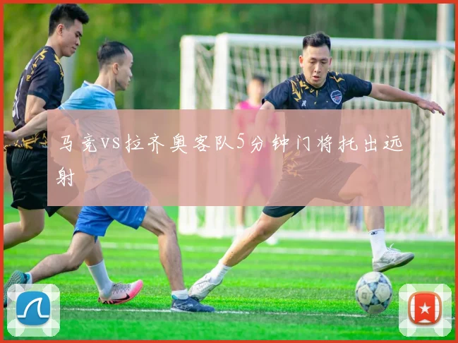 马竞vs拉齐奥客队5分钟门将托出远射