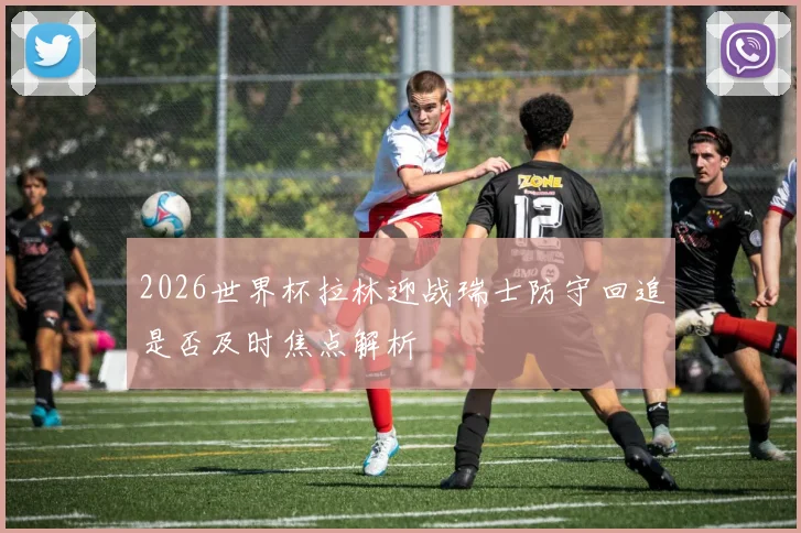 2026世界杯拉林迎战瑞士防守回追是否及时焦点解析